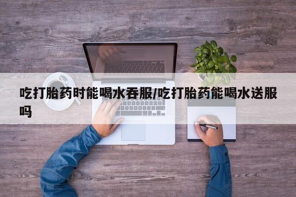 网上怎么购买流产药吃打胎药时能喝水吞服/吃打胎药能喝水送服吗