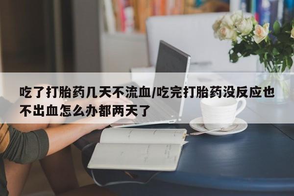 网上怎么购买流产药吃了打胎药几天不流血/吃完打胎药没反应也不出血怎么办都两天了