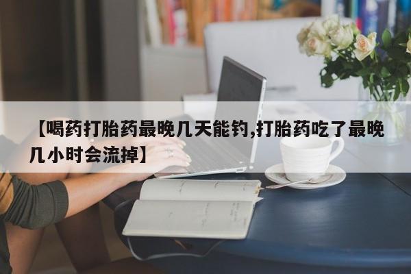 网上怎么购买流产药【喝药打胎药最晚几天能钓,打胎药吃了最晚几小时会流掉】