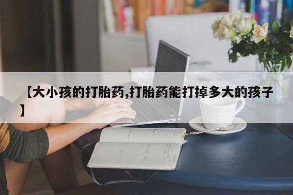 网上怎么购买流产药【大小孩的打胎药,打胎药能打掉多大的孩子】