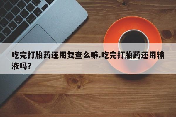 网上怎么购买流产药吃完打胎药还用复查么嘛.吃完打胎药还用输液吗？