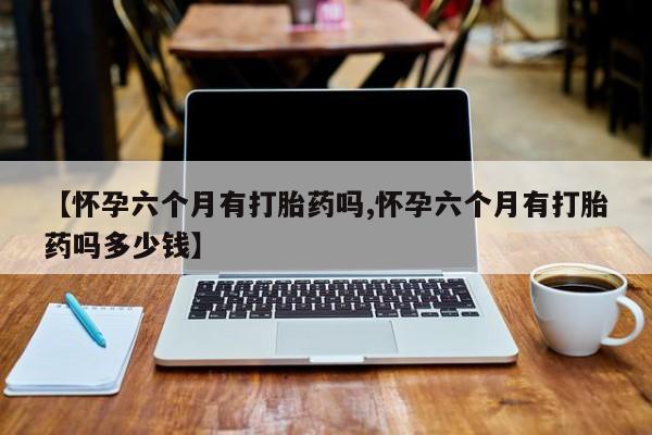 网上怎么购买流产药【怀孕六个月有打胎药吗,怀孕六个月有打胎药吗多少钱】