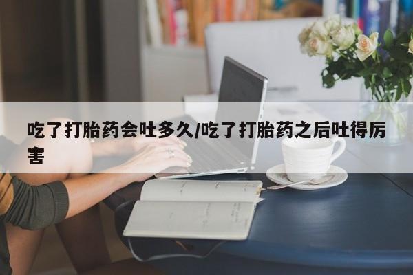 网上怎么购买流产药吃了打胎药会吐多久/吃了打胎药之后吐得厉害