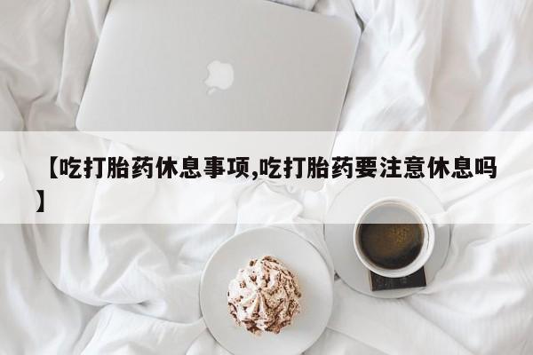 网上怎么购买流产药【吃打胎药休息事项,吃打胎药要注意休息吗】