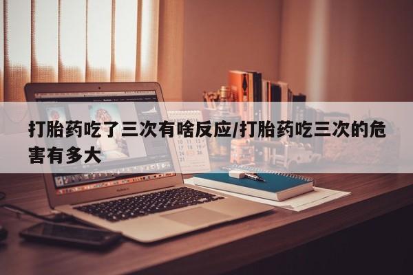 网上怎么购买流产药打胎药吃了三次有啥反应/打胎药吃三次的危害有多大