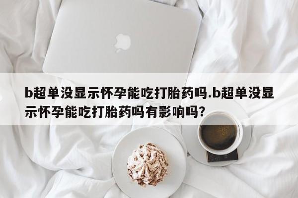 网上怎么购买流产药b超单没显示怀孕能吃打胎药吗.b超单没显示怀孕能吃打胎药吗有影响吗？