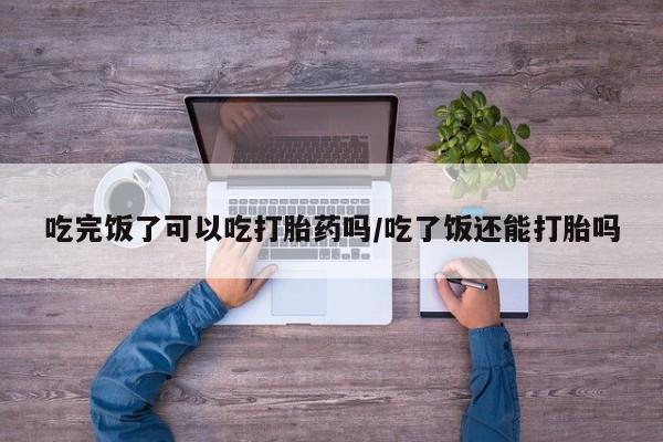 网上怎么购买流产药吃完饭了可以吃打胎药吗/吃了饭还能打胎吗