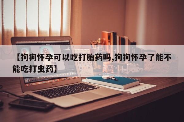 网上怎么购买流产药【狗狗怀孕可以吃打胎药吗,狗狗怀孕了能不能吃打虫药】