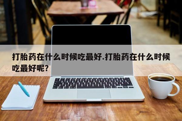 网上怎么购买流产药打胎药在什么时候吃最好.打胎药在什么时候吃最好呢？