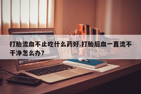 网上怎么购买流产药打胎流血不止吃什么药好.打胎后血一直流不干净怎么办？