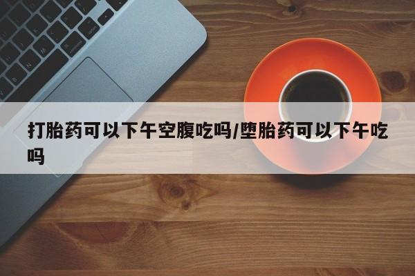 网上怎么购买流产药打胎药可以下午空腹吃吗/堕胎药可以下午吃吗