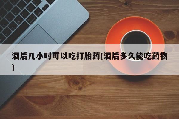 网上怎么购买流产药酒后几小时可以吃打胎药(酒后多久能吃药物)