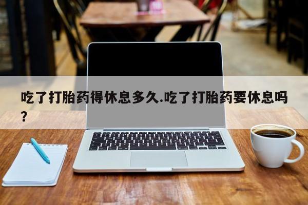 网上怎么购买流产药吃了打胎药得休息多久.吃了打胎药要休息吗？
