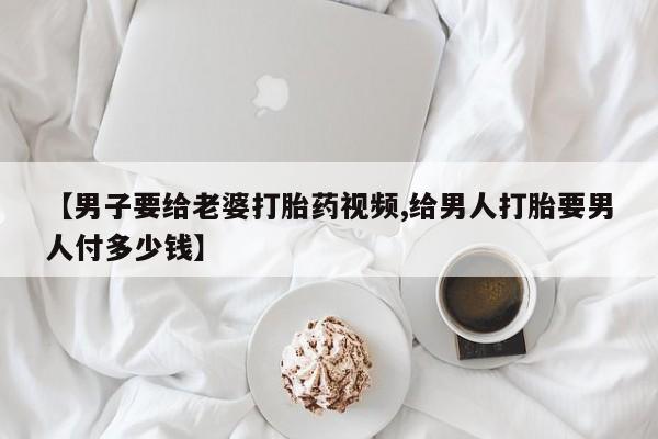 网上怎么购买流产药【男子要给老婆打胎药视频,给男人打胎要男人付多少钱】