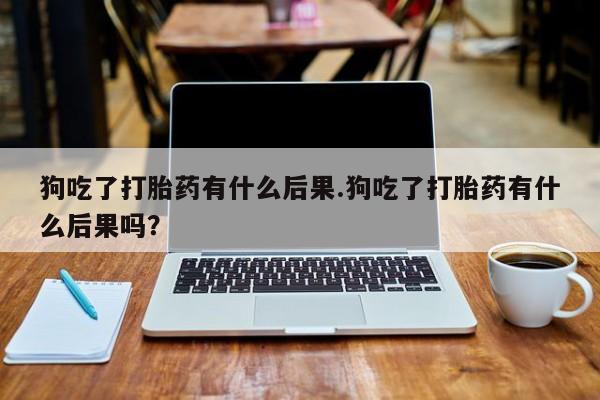 网上怎么购买流产药狗吃了打胎药有什么后果.狗吃了打胎药有什么后果吗？