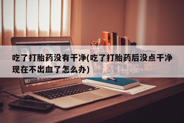 网上怎么购买流产药吃了打胎药没有干净(吃了打胎药后没点干净现在不出血了怎么办)