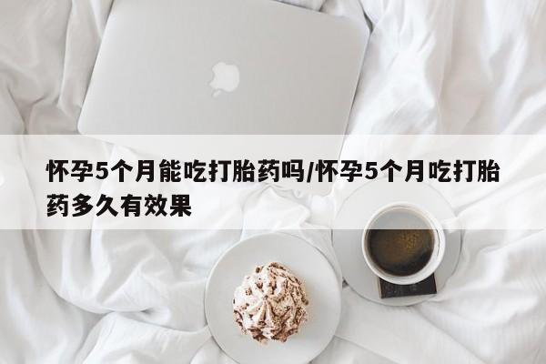 网上怎么购买流产药怀孕5个月能吃打胎药吗/怀孕5个月吃打胎药多久有效果