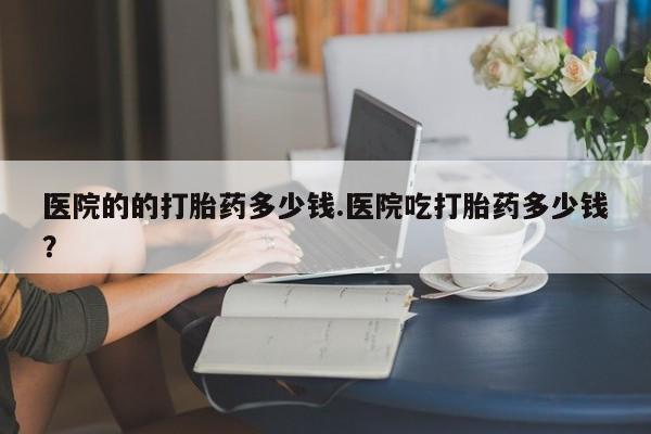网上怎么购买流产药医院的的打胎药多少钱.医院吃打胎药多少钱？