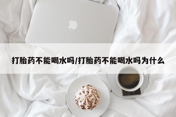 网上怎么购买流产药打胎药不能喝水吗/打胎药不能喝水吗为什么