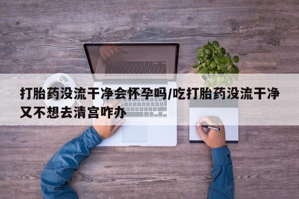 网上怎么购买流产药打胎药没流干净会怀孕吗/吃打胎药没流干净又不想去清宫咋办