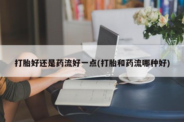 网上怎么购买流产药打胎好还是药流好一点(打胎和药流哪种好)