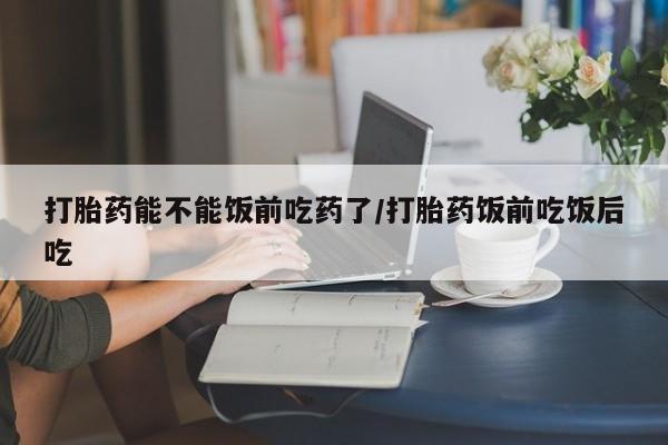 网上怎么购买流产药打胎药能不能饭前吃药了/打胎药饭前吃饭后吃