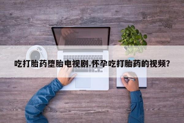 网上怎么购买流产药吃打胎药堕胎电视剧.怀孕吃打胎药的视频？