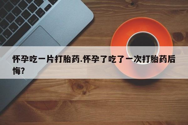 网上怎么购买流产药怀孕吃一片打胎药.怀孕了吃了一次打胎药后悔？