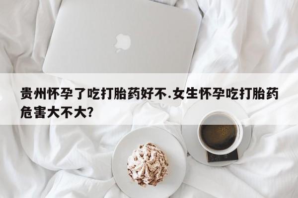 网上怎么购买流产药贵州怀孕了吃打胎药好不.女生怀孕吃打胎药危害大不大？