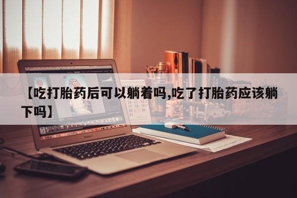 网上怎么购买流产药【吃打胎药后可以躺着吗,吃了打胎药应该躺下吗】