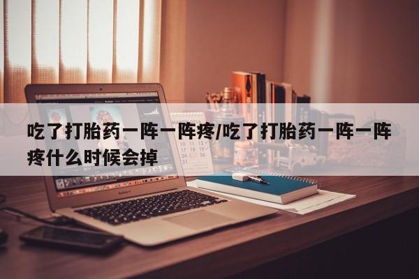 网上怎么购买流产药吃了打胎药一阵一阵疼/吃了打胎药一阵一阵疼什么时候会掉