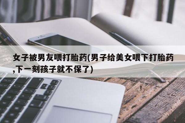 网上怎么购买流产药女子被男友喂打胎药(男子给美女喂下打胎药,下一刻孩子就不保了)