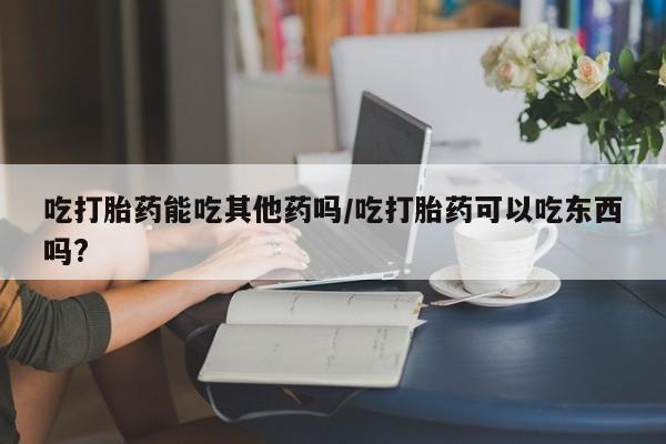 网上怎么购买流产药吃打胎药能吃其他药吗/吃打胎药可以吃东西吗?
