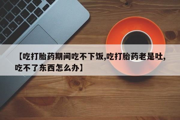 网上怎么购买流产药【吃打胎药期间吃不下饭,吃打胎药老是吐,吃不了东西怎么办】