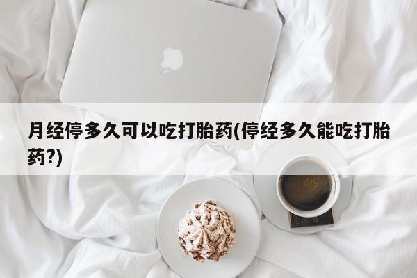 网上怎么购买流产药月经停多久可以吃打胎药(停经多久能吃打胎药?)
