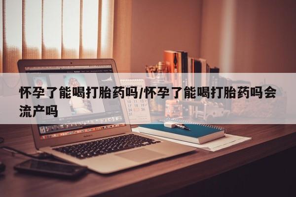 网上怎么购买流产药怀孕了能喝打胎药吗/怀孕了能喝打胎药吗会流产吗