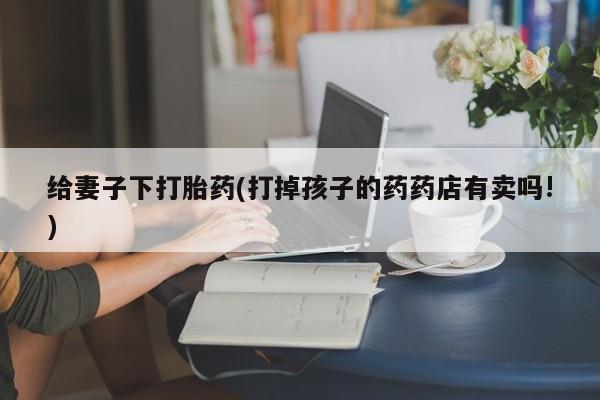 网上怎么购买流产药给妻子下打胎药(打掉孩子的药药店有卖吗!)