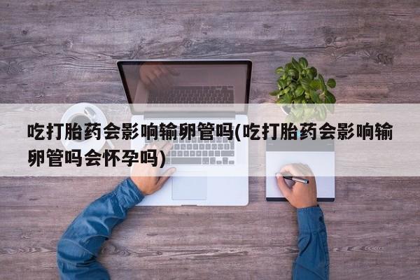 网上怎么购买流产药吃打胎药会影响输卵管吗(吃打胎药会影响输卵管吗会怀孕吗)