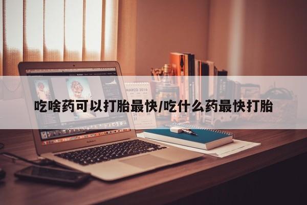 网上怎么购买流产药吃啥药可以打胎最快/吃什么药最快打胎