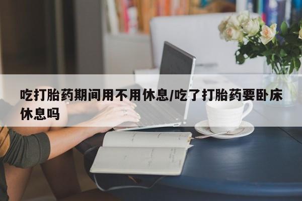 网上怎么购买流产药吃打胎药期间用不用休息/吃了打胎药要卧床休息吗