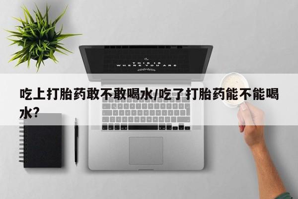网上怎么购买流产药吃上打胎药敢不敢喝水/吃了打胎药能不能喝水?