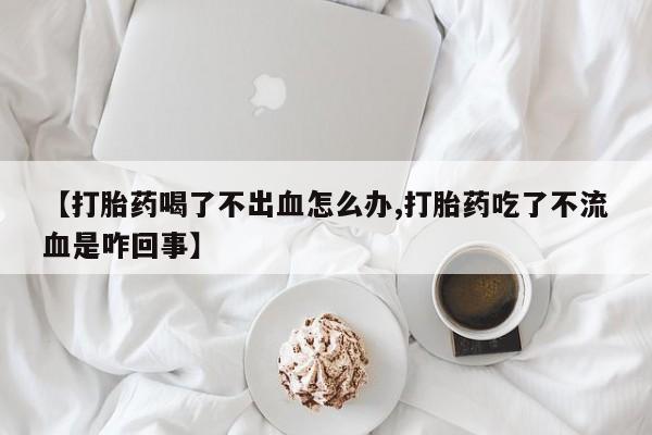 网上怎么购买流产药【打胎药喝了不出血怎么办,打胎药吃了不流血是咋回事】