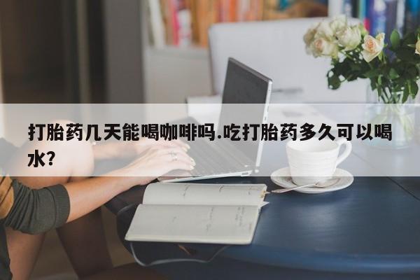 网上怎么购买流产药打胎药几天能喝咖啡吗.吃打胎药多久可以喝水？