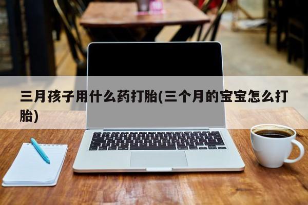 网上怎么购买流产药三月孩子用什么药打胎(三个月的宝宝怎么打胎)