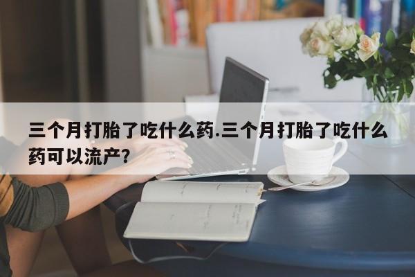 网上怎么购买流产药三个月打胎了吃什么药.三个月打胎了吃什么药可以流产？