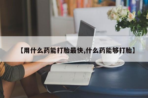 网上怎么购买流产药【用什么药能打胎最快,什么药能够打胎】