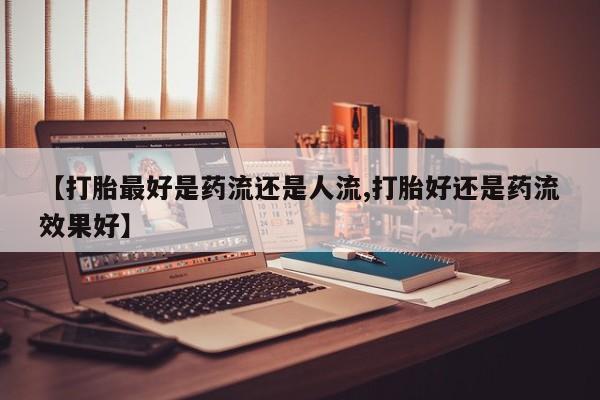 网上怎么购买流产药【打胎最好是药流还是人流,打胎好还是药流效果好】