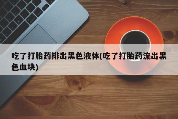 网上怎么购买流产药吃了打胎药排出黑色液体(吃了打胎药流出黑色血块)