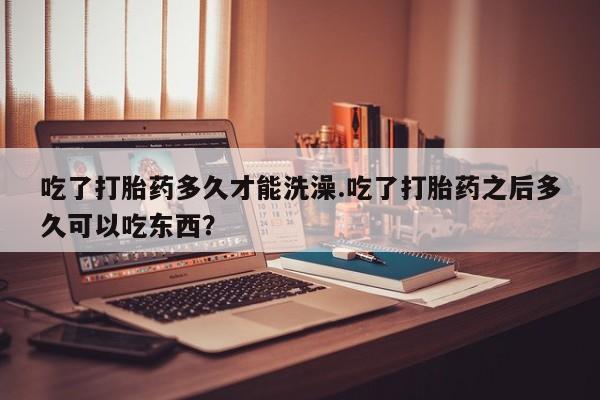 网上怎么购买流产药吃了打胎药多久才能洗澡.吃了打胎药之后多久可以吃东西？