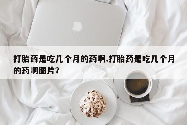 网上怎么购买流产药打胎药是吃几个月的药啊.打胎药是吃几个月的药啊图片？